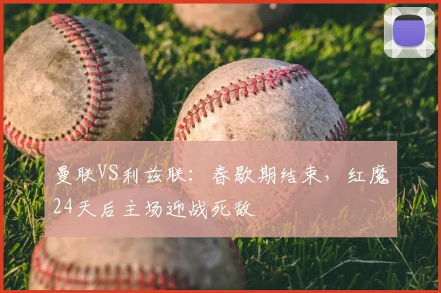 曼联VS利兹联：春歇期结束，红魔24天后主场迎战死敌