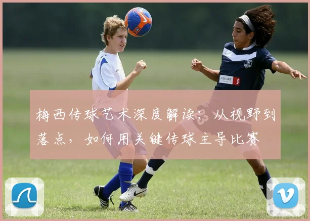 梅西传球艺术深度解读：从视野到落点，如何用关键传球主导比赛
