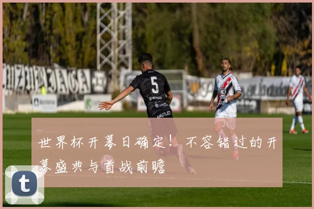 世界杯开幕日确定！不容错过的开幕盛典与首战前瞻
