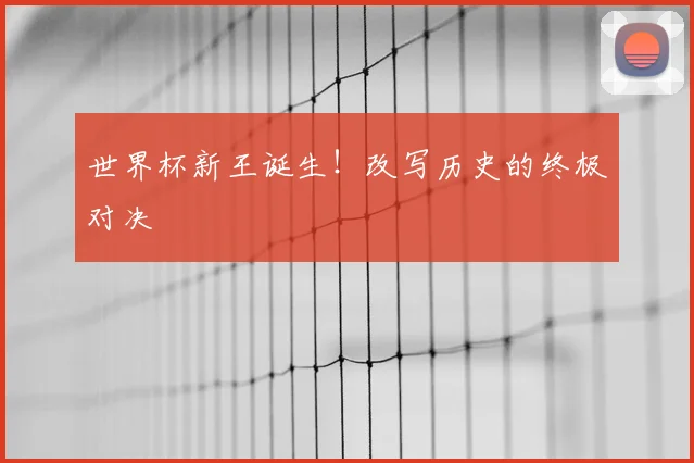 世界杯新王诞生！改写历史的终极对决