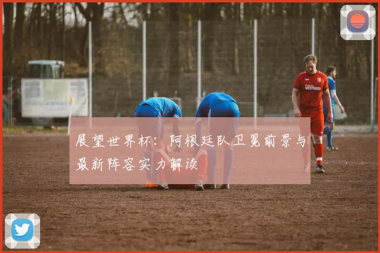 展望世界杯：阿根廷队卫冕前景与最新阵容实力解读