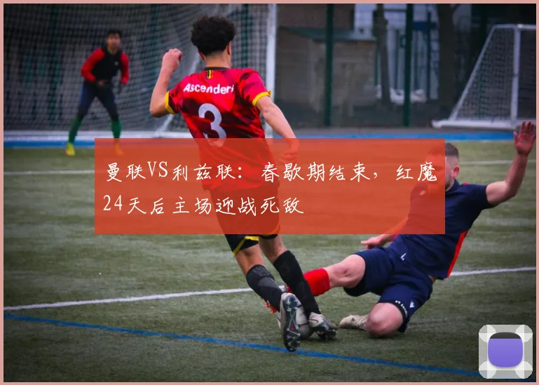 曼联VS利兹联：春歇期结束，红魔24天后主场迎战死敌