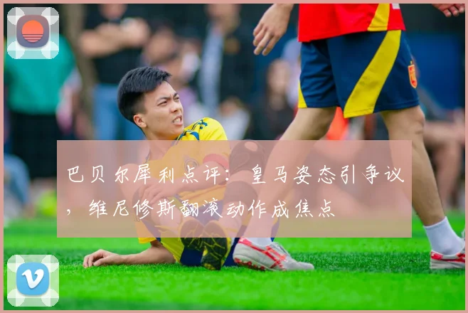 巴贝尔犀利点评：皇马姿态引争议，维尼修斯翻滚动作成焦点