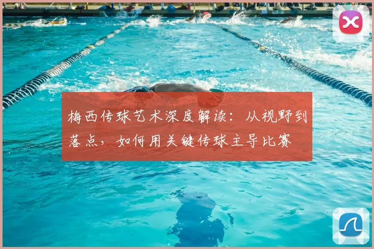 梅西传球艺术深度解读：从视野到落点，如何用关键传球主导比赛