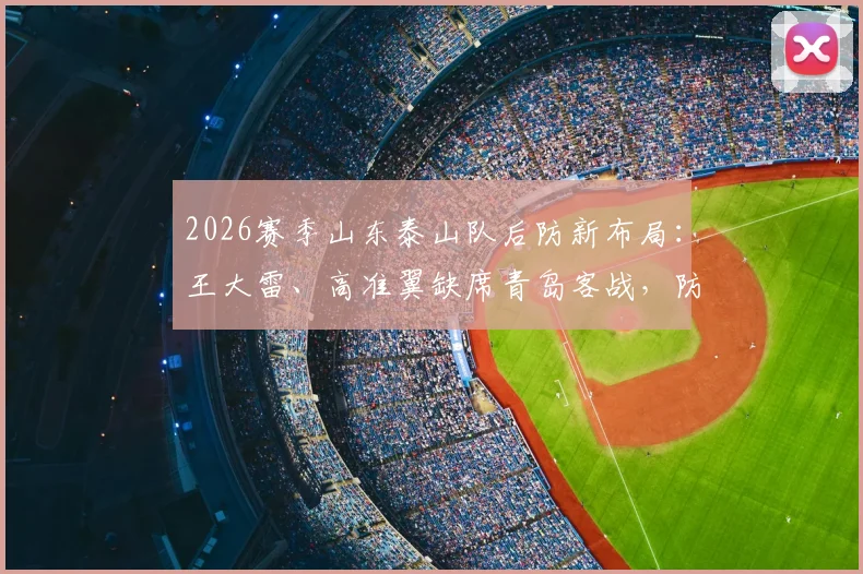 2026赛季山东泰山队后防新布局：王大雷、高准翼缺席青岛客战，防线轮换策略前瞻