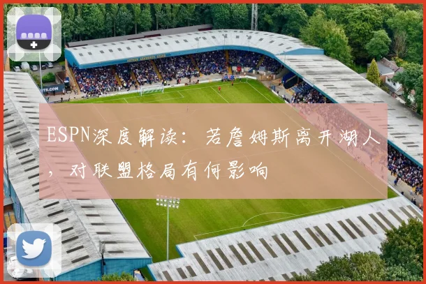 ESPN深度解读:若詹姆斯离开湖人,对联盟格局有何影响