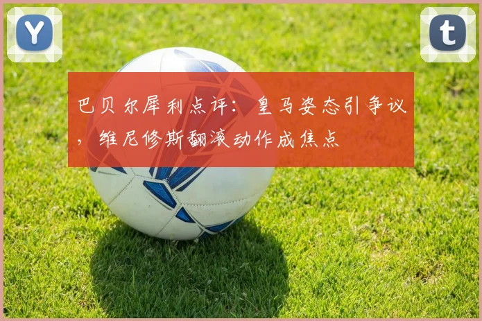 巴贝尔犀利点评：皇马姿态引争议，维尼修斯翻滚动作成焦点