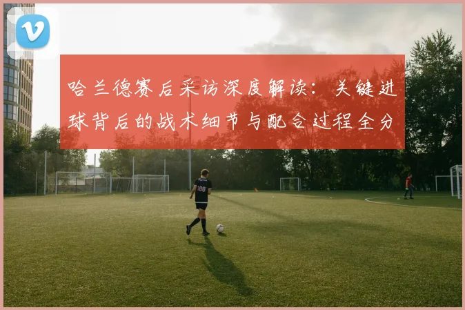 哈兰德赛后采访深度解读：关键进球背后的战术细节与配合过程全分析
