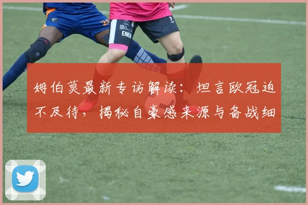 姆伯莫最新专访解读：坦言欧冠迫不及待，揭秘自豪感来源与备战细节