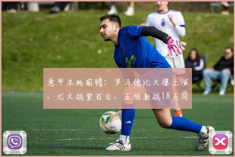 意甲本轮前瞻：罗马德比火爆上演，尤文战紫百合，五场激战18点同时开打！