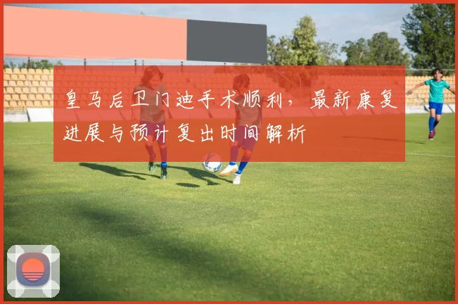 皇马后卫门迪手术顺利，最新康复进展与预计复出时间解析