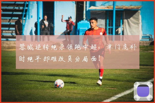蓉城逆转绝杀领跑中超,津门虎补时绝平却难改负分局面!